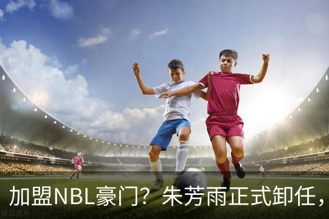 加盟NBL豪门？朱芳雨正式卸任，新去向曝光，接任人选已确定