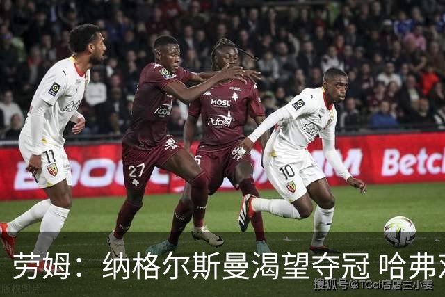 劳姆：纳格尔斯曼渴望夺冠 哈弗茨一直是我们非常重要的球员