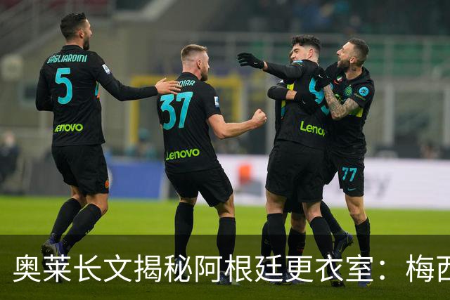 奥莱长文揭秘阿根廷更衣室：梅西决赛前后讲话、全队面对球迷...