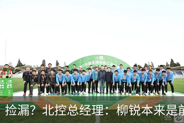 捡漏？北控总经理：柳锐本来是前三顺位 第8顺位选他不是计划内