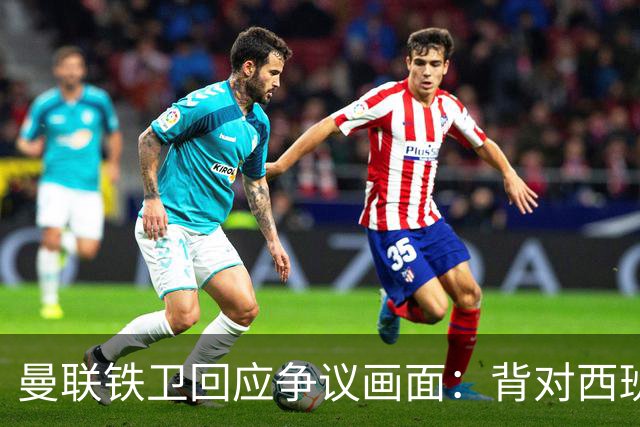曼联铁卫回应争议画面：背对西班牙不是无礼 是在和自家球迷唱歌