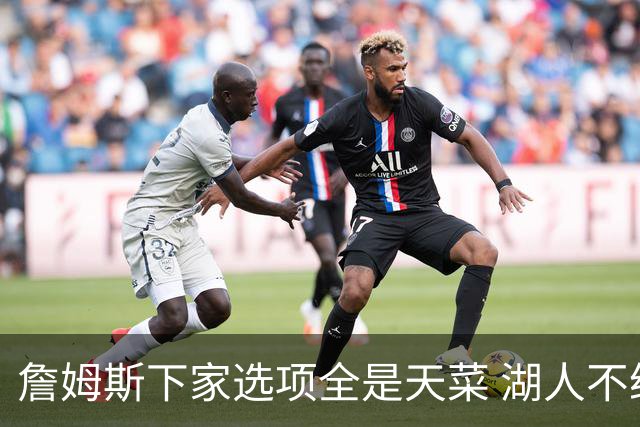 詹姆斯下家选项全是天菜 湖人不给的体面这些队能给